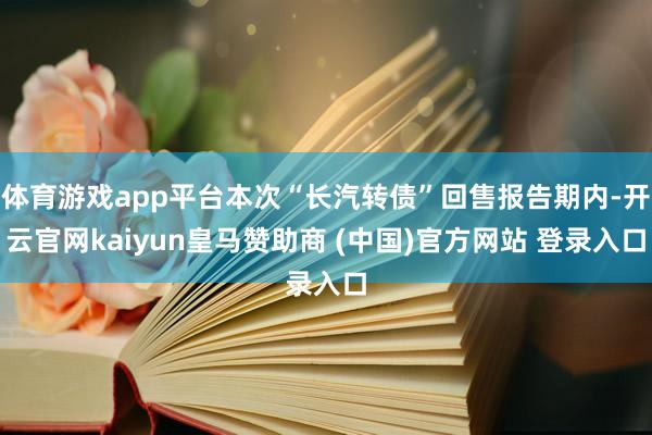 體育游戲app平臺(tái)本次“長(zhǎng)汽轉(zhuǎn)債”回售報(bào)告期內(nèi)-開(kāi)云官網(wǎng)kaiyun皇馬贊助商 (中國(guó))官方網(wǎng)站 登錄入口