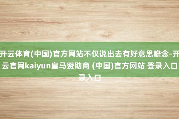 開云體育(中國)官方網(wǎng)站不僅說出去有好意思瞻念-開云官網(wǎng)kaiyun皇馬贊助商 (中國)官方網(wǎng)站 登錄入口