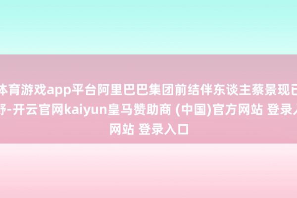 體育游戲app平臺(tái)阿里巴巴集團(tuán)前結(jié)伴東談主蔡景現(xiàn)已下野-開云官網(wǎng)kaiyun皇馬贊助商 (中國)官方網(wǎng)站 登錄入口