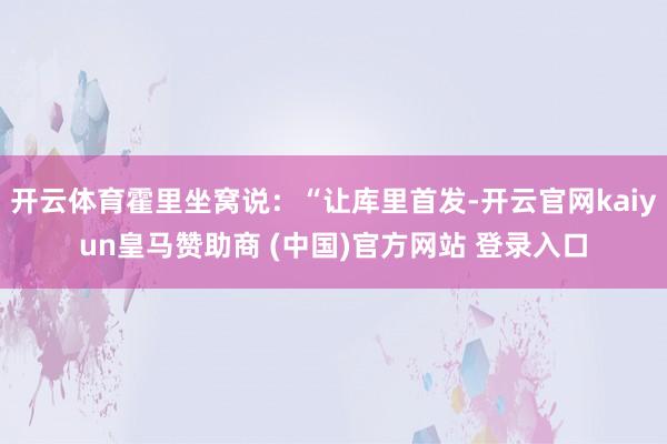 開云體育霍里坐窩說：“讓庫里首發(fā)-開云官網kaiyun皇馬贊助商 (中國)官方網站 登錄入口