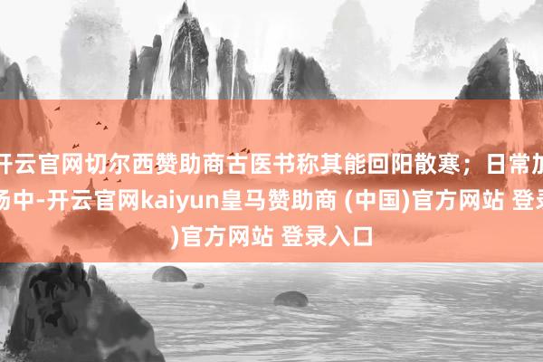 開云官網切爾西贊助商古醫書稱其能回陽散寒；日常加在粥湯中-開云官網kaiyun皇馬贊助商 (中國)官方網站 登錄入口