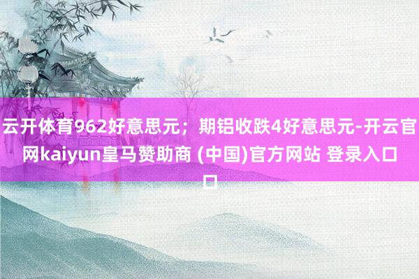 云開體育962好意思元；期鋁收跌4好意思元-開云官網(wǎng)kaiyun皇馬贊助商 (中國)官方網(wǎng)站 登錄入口