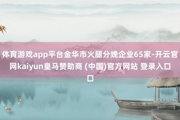 體育游戲app平臺金華市火腿分娩企業(yè)65家-開云官網(wǎng)kaiyun皇馬贊助商 (中國)官方網(wǎng)站 登錄入口