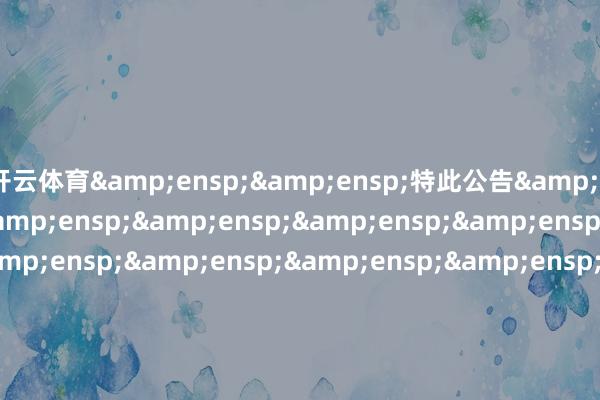 開云體育&ensp;&ensp;特此公告&ensp;&ensp;&ensp;&ensp;&ensp;&ensp;&ensp;&ensp;&ensp;&ensp;&ensp;&ensp;&ensp;&ensp;&ensp;&ensp;&ensp;&ensp;&ensp;&ensp;&ensp;&ensp;&ensp;&ensp;&ensp;&ensp;&ensp;&ensp;&ensp;&ensp;