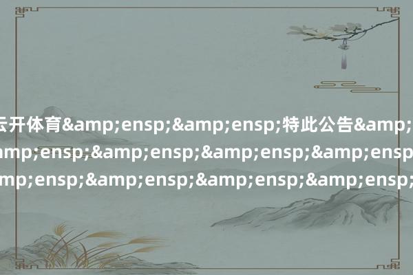 云開體育&ensp;&ensp;特此公告&ensp;&ensp;&ensp;&ensp;&ensp;&ensp;&ensp;&ensp;&ensp;&ensp;&ensp;&ensp;&ensp;&ensp;&ensp;&ensp;&ensp;&ensp;&ensp;&ensp;&ensp;&ensp;&ensp;&ensp;&ensp;&ensp;&ensp;&ensp;&ensp;&ensp;