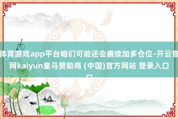 體育游戲app平臺(tái)咱們可能還會(huì)賡續(xù)加多倉(cāng)位-開(kāi)云官網(wǎng)kaiyun皇馬贊助商 (中國(guó))官方網(wǎng)站 登錄入口