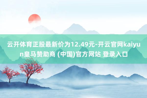 云開體育正股最新價為12.49元-開云官網kaiyun皇馬贊助商 (中國)官方網站 登錄入口