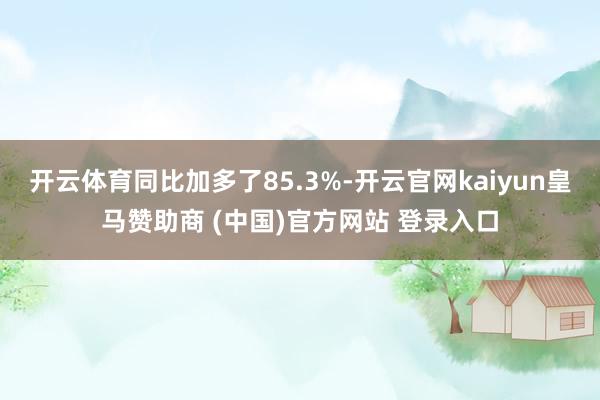 開云體育同比加多了85.3%-開云官網kaiyun皇馬贊助商 (中國)官方網站 登錄入口