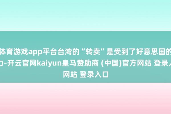體育游戲app平臺臺灣的“轉賣”是受到了好意思國的壓力-開云官網kaiyun皇馬贊助商 (中國)官方網站 登錄入口